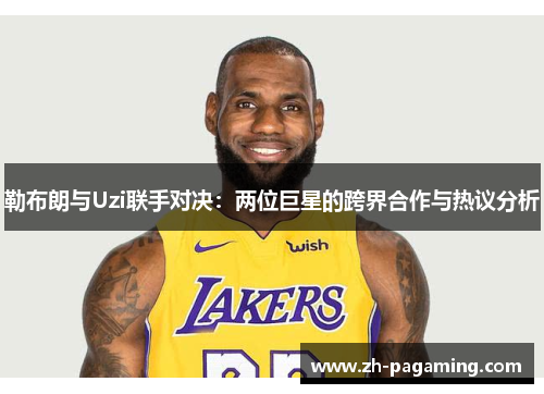 勒布朗与Uzi联手对决：两位巨星的跨界合作与热议分析
