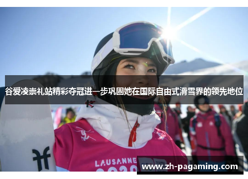 谷爱凌崇礼站精彩夺冠进一步巩固她在国际自由式滑雪界的领先地位