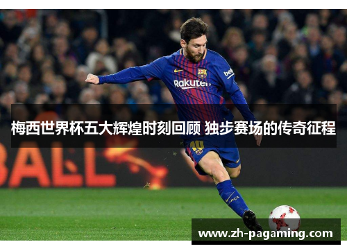 梅西世界杯五大辉煌时刻回顾 独步赛场的传奇征程