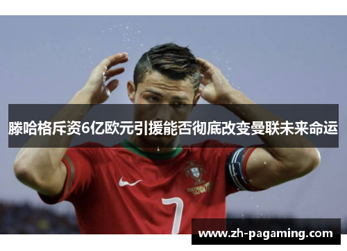 滕哈格斥资6亿欧元引援能否彻底改变曼联未来命运