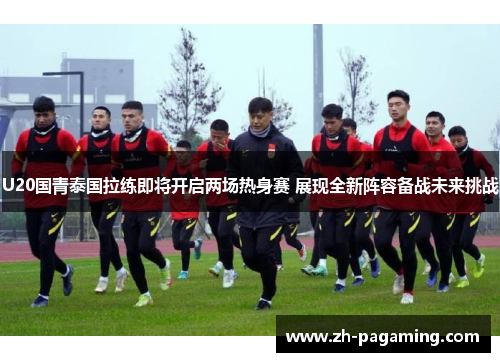 U20国青泰国拉练即将开启两场热身赛 展现全新阵容备战未来挑战