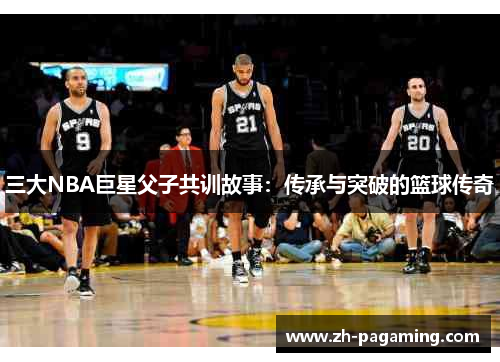 三大NBA巨星父子共训故事：传承与突破的篮球传奇