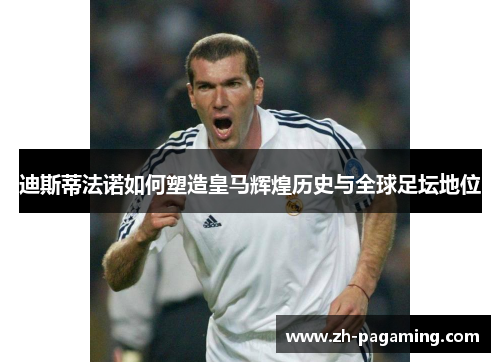 迪斯蒂法诺如何塑造皇马辉煌历史与全球足坛地位