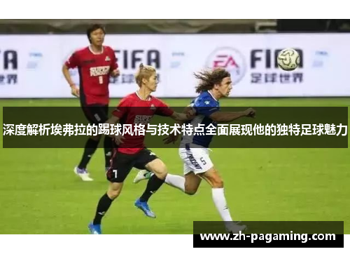 深度解析埃弗拉的踢球风格与技术特点全面展现他的独特足球魅力