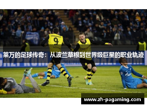 莱万的足球传奇:从波兰草根到世界级巨星的职业轨迹 莱万的足球传奇:从波兰草根到世界级巨星的职业轨迹