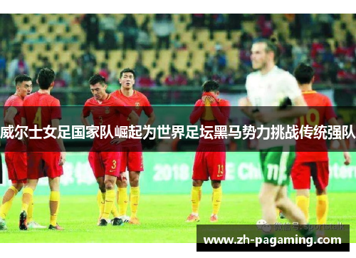 威尔士女足国家队崛起为世界足坛黑马势力挑战传统强队