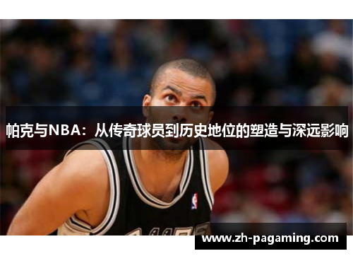 帕克与NBA：从传奇球员到历史地位的塑造与深远影响