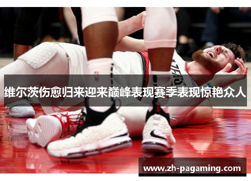 维尔茨伤愈归来迎来巅峰表现赛季表现惊艳众人 维尔茨伤愈归来迎来巅峰表现赛季表现惊艳众人